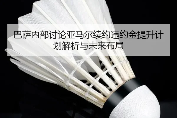巴萨内部讨论亚马尔续约违约金提升计划解析与未来布局