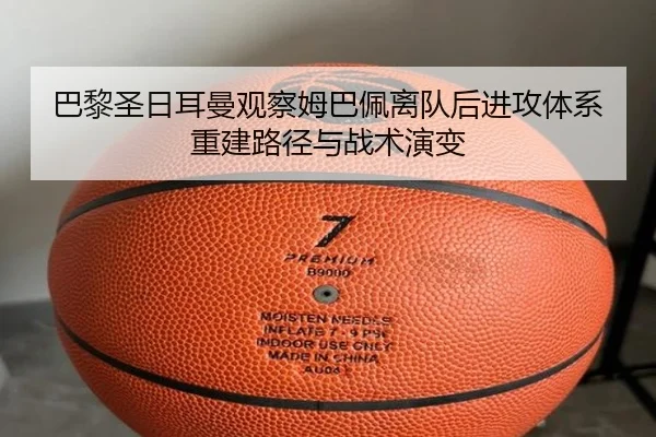 巴黎圣日耳曼观察姆巴佩离队后进攻体系重建路径与战术演变