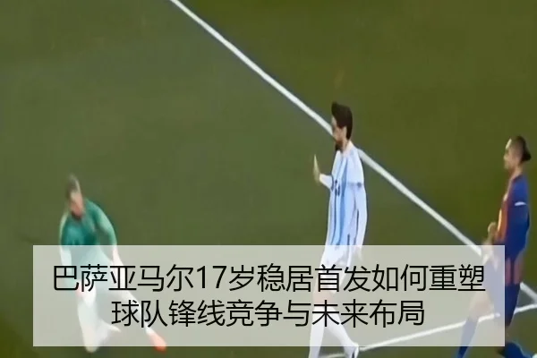 巴萨亚马尔17岁稳居首发如何重塑球队锋线竞争与未来布局