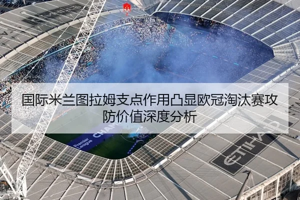 国际米兰图拉姆支点作用凸显欧冠淘汰赛攻防价值深度分析