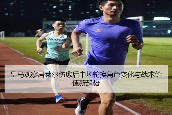 皇马观察居莱尔伤愈后中场轮换角色变化与战术价值新趋势